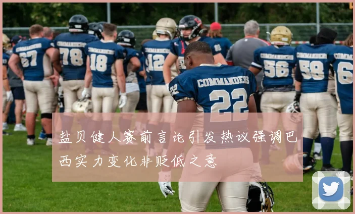 盐贝健人赛前言论引发热议强调巴西实力变化非贬低之意