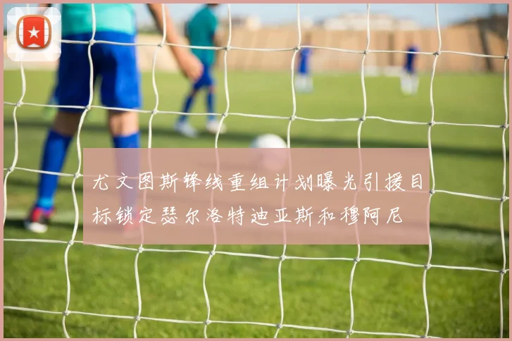 尤文图斯锋线重组计划曝光引援目标锁定瑟尔洛特迪亚斯和穆阿尼