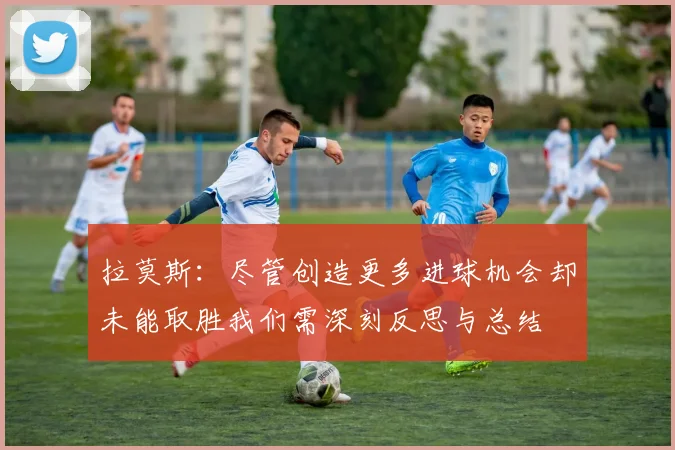 拉莫斯：尽管创造更多进球机会却未能取胜我们需深刻反思与总结