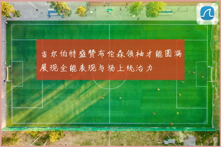 吉尔伯特盛赞布伦森领袖才能圆满展现全能表现与场上统治力