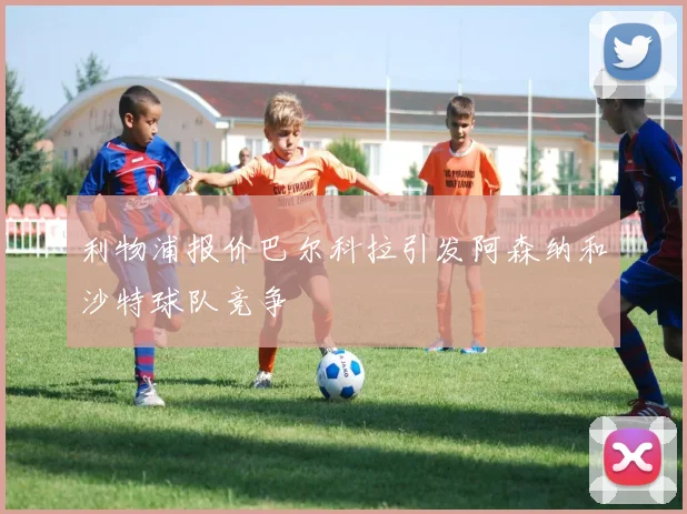 利物浦报价巴尔科拉引发阿森纳和沙特球队竞争