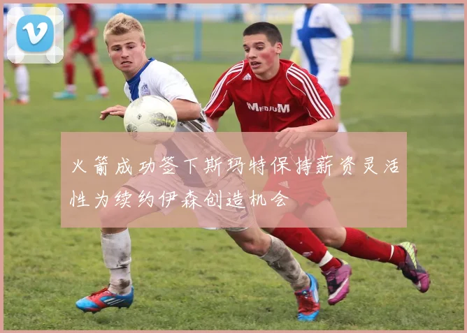 火箭成功签下斯玛特保持薪资灵活性为续约伊森创造机会