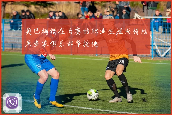 奥巴梅扬在马赛的职业生涯或将结束多家俱乐部争抢他