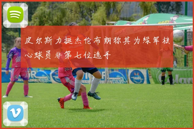 皮尔斯力挺杰伦布朗称其为绿军核心球员非第七位选手