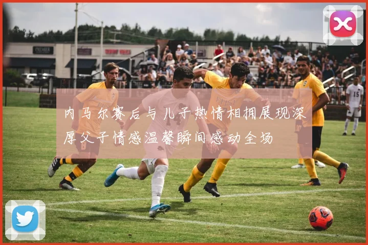 内马尔赛后与儿子热情相拥展现深厚父子情感温馨瞬间感动全场