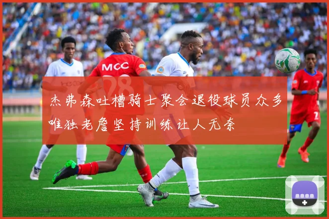 杰弗森吐槽骑士聚会退役球员众多唯独老詹坚持训练让人无奈